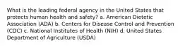 What is the leading federal agency in the United States that protects human health and safety? a. American Dietetic Association (ADA) b. Centers for Disease Control and Prevention (CDC) c. National Institutes of Health (NIH) d. United States Department of Agriculture (USDA)