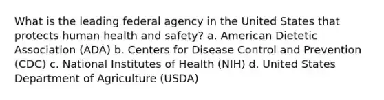 What is the leading federal agency in the United States that protects human health and safety? a. American Dietetic Association (ADA) b. Centers for Disease Control and Prevention (CDC) c. National Institutes of Health (NIH) d. United States Department of Agriculture (USDA)