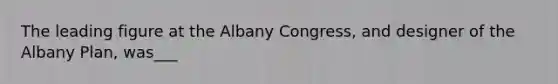 The leading figure at the Albany Congress, and designer of the Albany Plan, was___