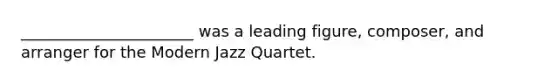 ______________________ was a leading figure, composer, and arranger for the Modern Jazz Quartet.