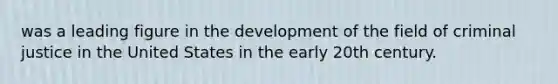 was a leading figure in the development of the field of criminal justice in the United States in the early 20th century.