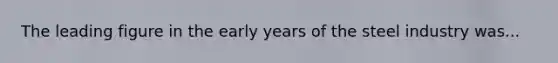 The leading figure in the early years of the steel industry was...