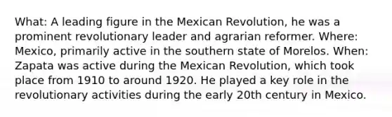 What: A leading figure in the Mexican Revolution, he was a prominent revolutionary leader and agrarian reformer. Where: Mexico, primarily active in the southern state of Morelos. When: Zapata was active during the Mexican Revolution, which took place from 1910 to around 1920. He played a key role in the revolutionary activities during the early 20th century in Mexico.