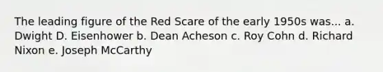 The leading figure of the Red Scare of the early 1950s was... a. Dwight D. Eisenhower b. Dean Acheson c. Roy Cohn d. Richard Nixon e. Joseph McCarthy