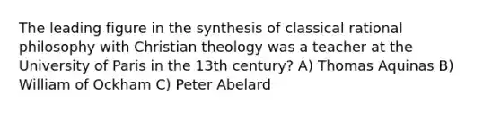 The leading figure in the synthesis of classical rational philosophy with Christian theology was a teacher at the University of Paris in the 13th century? A) Thomas Aquinas B) William of Ockham C) Peter Abelard