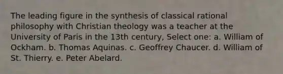 The leading figure in the synthesis of classical rational philosophy with Christian theology was a teacher at the University of Paris in the 13th century, Select one: a. William of Ockham. b. Thomas Aquinas. c. Geoffrey Chaucer. d. William of St. Thierry. e. Peter Abelard.