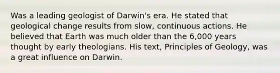 Was a leading geologist of Darwin's era. He stated that geological change results from slow, continuous actions. He believed that Earth was much older than the 6,000 years thought by early theologians. His text, Principles of Geology, was a great influence on Darwin.