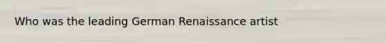 Who was the leading German Renaissance artist