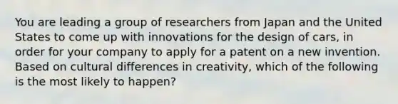 You are leading a group of researchers from Japan and the United States to come up with innovations for the design of cars, in order for your company to apply for a patent on a new invention. Based on cultural differences in creativity, which of the following is the most likely to happen?