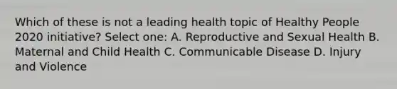 Which of these is not a leading health topic of Healthy People 2020 initiative? Select one: A. Reproductive and Sexual Health B. Maternal and Child Health C. Communicable Disease D. Injury and Violence