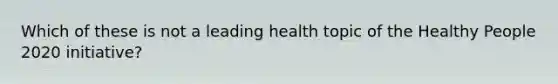 Which of these is not a leading health topic of the Healthy People 2020 initiative?