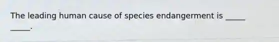 The leading human cause of species endangerment is _____ _____.