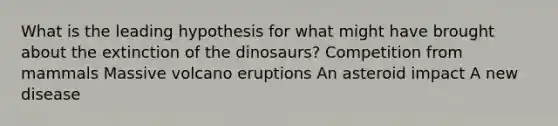 What is the leading hypothesis for what might have brought about the extinction of the dinosaurs? Competition from mammals Massive volcano eruptions An asteroid impact A new disease