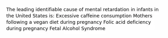 The leading identifiable cause of mental retardation in infants in the United States is: Excessive caffeine consumption Mothers following a vegan diet during pregnancy Folic acid deficiency during pregnancy Fetal Alcohol Syndrome