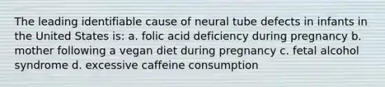 The leading identifiable cause of neural tube defects in infants in the United States is: a. folic acid deficiency during pregnancy b. mother following a vegan diet during pregnancy c. fetal alcohol syndrome d. excessive caffeine consumption