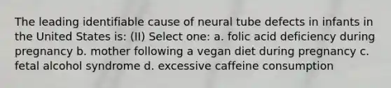 The leading identifiable cause of neural tube defects in infants in the United States is: (II) Select one: a. folic acid deficiency during pregnancy b. mother following a vegan diet during pregnancy c. fetal alcohol syndrome d. excessive caffeine consumption