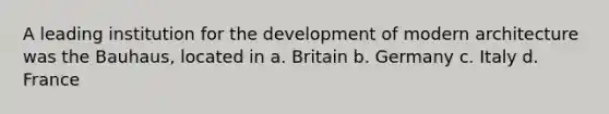 A leading institution for the development of modern architecture was the Bauhaus, located in a. Britain b. Germany c. Italy d. France
