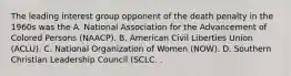 The leading interest group opponent of the death penalty in the 1960s was the A. National Association for the Advancement of Colored Persons (NAACP). B. American Civil Liberties Union (ACLU). C. National Organization of Women (NOW). D. Southern Christian Leadership Council (SCLC. .