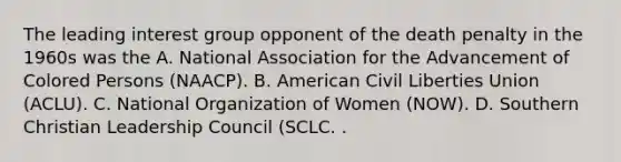 The leading interest group opponent of the death penalty in the 1960s was the A. National Association for the Advancement of Colored Persons (NAACP). B. American Civil Liberties Union (ACLU). C. National Organization of Women (NOW). D. Southern Christian Leadership Council (SCLC. .