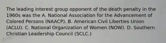 The leading interest group opponent of the death penalty in the 1960s was the A. National Association for the Advancement of Colored Persons (NAACP). B. American Civil Liberties Union (ACLU). C. National Organization of Women (NOW). D. Southern Christian Leadership Council (SCLC.)