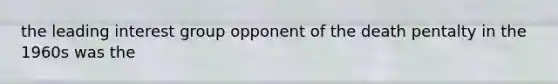 the leading interest group opponent of the death pentalty in the 1960s was the