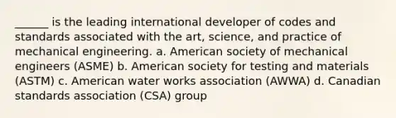 ______ is the leading international developer of codes and standards associated with the art, science, and practice of mechanical engineering. a. American society of mechanical engineers (ASME) b. American society for testing and materials (ASTM) c. American water works association (AWWA) d. Canadian standards association (CSA) group