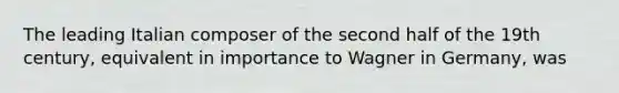 The leading Italian composer of the second half of the 19th century, equivalent in importance to Wagner in Germany, was