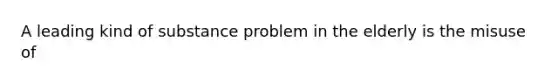 A leading kind of substance problem in the elderly is the misuse of