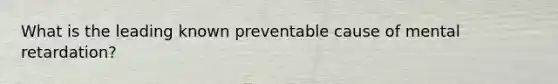 What is the leading known preventable cause of mental retardation?