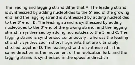 The leading and lagging strand differ that A. The leading strand is synthesized by adding nucleotides to the 5' end of the growing end, and the lagging strand is synthesized by adding nucleotides to the 3' end . B. The leading strand is synthesized by adding nucleotides to the 3' end of the growing strand, and the lagging strand is synthesized by adding nucleotides to the 5' end C. The lagging strand is synthesized continuously , whereas the leading strand is synthesized in short fragments that are ultimately stitched together D. The leading strand is synthesized in the same direction as the movement of the replication fork, and the lagging strand is synthesized in the opposite direction