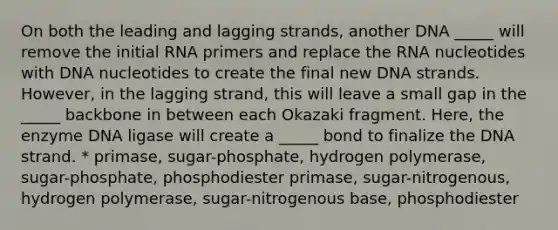 On both the leading and lagging strands, another DNA _____ will remove the initial RNA primers and replace the RNA nucleotides with DNA nucleotides to create the final new DNA strands. However, in the lagging strand, this will leave a small gap in the _____ backbone in between each Okazaki fragment. Here, the enzyme DNA ligase will create a _____ bond to finalize the DNA strand. * primase, sugar-phosphate, hydrogen polymerase, sugar-phosphate, phosphodiester primase, sugar-nitrogenous, hydrogen polymerase, sugar-nitrogenous base, phosphodiester