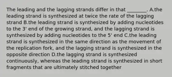 The leading and the lagging strands differ in that ________. A.the leading strand is synthesized at twice the rate of the lagging strand B.the leading strand is synthesized by adding nucleotides to the 3' end of the growing strand, and the lagging strand is synthesized by adding nucleotides to the 5' end C.the leading strand is synthesized in the same direction as the movement of the replication fork, and the lagging strand is synthesized in the opposite direction D.the lagging strand is synthesized continuously, whereas the leading strand is synthesized in short fragments that are ultimately stitched together