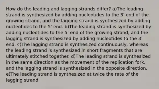 How do the leading and lagging strands differ? a)The leading strand is synthesized by adding nucleotides to the 3' end of the growing strand, and the lagging strand is synthesized by adding nucleotides to the 5' end. b)The leading strand is synthesized by adding nucleotides to the 5' end of the growing strand, and the lagging strand is synthesized by adding nucleotides to the 3' end. c)The lagging strand is synthesized continuously, whereas the leading strand is synthesized in short fragments that are ultimately stitched together. d)The leading strand is synthesized in the same direction as the movement of the replication fork, and the lagging strand is synthesized in the opposite direction. e)The leading strand is synthesized at twice the rate of the lagging strand.