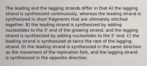 The leading and the lagging strands differ in that A) the lagging strand is synthesized continuously, whereas the leading strand is synthesized in short fragments that are ultimately stitched together. B) the leading strand is synthesized by adding nucleotides to the 3' end of the growing strand, and the lagging strand is synthesized by adding nucleotides to the 5' end. C) the leading strand is synthesized at twice the rate of the lagging strand. D) the leading strand is synthesized in the same direction as the movement of the replication fork, and the lagging strand is synthesized in the opposite direction.