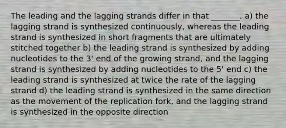 The leading and the lagging strands differ in that _______. a) the lagging strand is synthesized continuously, whereas the leading strand is synthesized in short fragments that are ultimately stitched together b) the leading strand is synthesized by adding nucleotides to the 3' end of the growing strand, and the lagging strand is synthesized by adding nucleotides to the 5' end c) the leading strand is synthesized at twice the rate of the lagging strand d) the leading strand is synthesized in the same direction as the movement of the replication fork, and the lagging strand is synthesized in the opposite direction