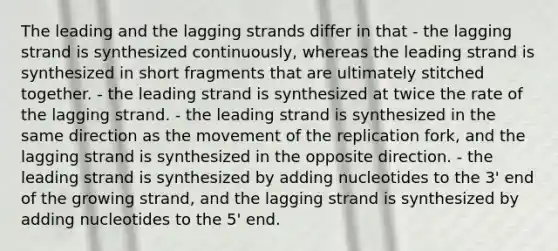 The leading and the lagging strands differ in that - the lagging strand is synthesized continuously, whereas the leading strand is synthesized in short fragments that are ultimately stitched together. - the leading strand is synthesized at twice the rate of the lagging strand. - the leading strand is synthesized in the same direction as the movement of the replication fork, and the lagging strand is synthesized in the opposite direction. - the leading strand is synthesized by adding nucleotides to the 3' end of the growing strand, and the lagging strand is synthesized by adding nucleotides to the 5' end.