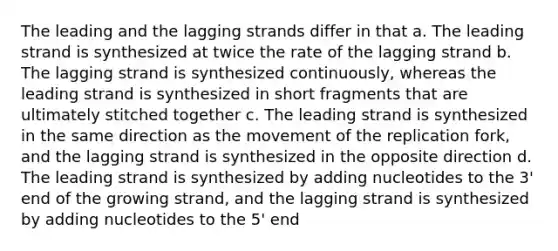 The leading and the lagging strands differ in that a. The leading strand is synthesized at twice the rate of the lagging strand b. The lagging strand is synthesized continuously, whereas the leading strand is synthesized in short fragments that are ultimately stitched together c. The leading strand is synthesized in the same direction as the movement of the replication fork, and the lagging strand is synthesized in the opposite direction d. The leading strand is synthesized by adding nucleotides to the 3' end of the growing strand, and the lagging strand is synthesized by adding nucleotides to the 5' end