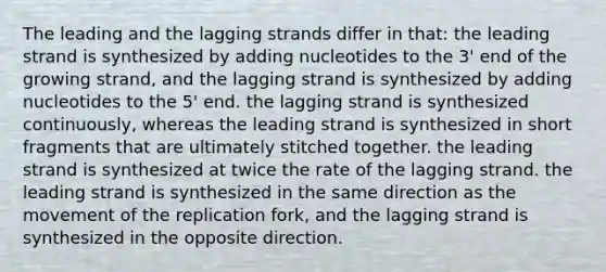 The leading and the lagging strands differ in that: the leading strand is synthesized by adding nucleotides to the 3' end of the growing strand, and the lagging strand is synthesized by adding nucleotides to the 5' end. the lagging strand is synthesized continuously, whereas the leading strand is synthesized in short fragments that are ultimately stitched together. the leading strand is synthesized at twice the rate of the lagging strand. the leading strand is synthesized in the same direction as the movement of the replication fork, and the lagging strand is synthesized in the opposite direction.