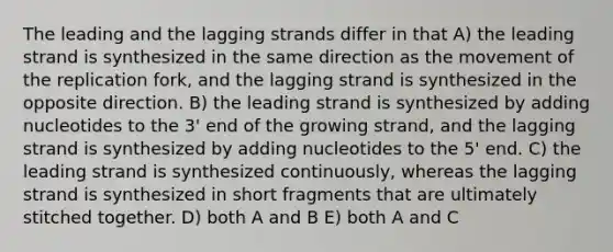 The leading and the lagging strands differ in that A) the leading strand is synthesized in the same direction as the movement of the replication fork, and the lagging strand is synthesized in the opposite direction. B) the leading strand is synthesized by adding nucleotides to the 3' end of the growing strand, and the lagging strand is synthesized by adding nucleotides to the 5' end. C) the leading strand is synthesized continuously, whereas the lagging strand is synthesized in short fragments that are ultimately stitched together. D) both A and B E) both A and C