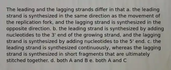 The leading and the lagging strands differ in that a. the leading strand is synthesized in the same direction as the movement of the replication fork, and the lagging strand is synthesized in the opposite direction. b. the leading strand is synthesized by adding nucleotides to the 3' end of the growing strand, and the lagging strand is synthesized by adding nucleotides to the 5' end. c. the leading strand is synthesized continuously, whereas the lagging strand is synthesized in short fragments that are ultimately stitched together. d. both A and B e. both A and C