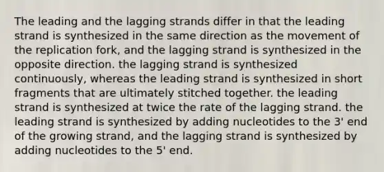 The leading and the lagging strands differ in that the leading strand is synthesized in the same direction as the movement of the replication fork, and the lagging strand is synthesized in the opposite direction. the lagging strand is synthesized continuously, whereas the leading strand is synthesized in short fragments that are ultimately stitched together. the leading strand is synthesized at twice the rate of the lagging strand. the leading strand is synthesized by adding nucleotides to the 3' end of the growing strand, and the lagging strand is synthesized by adding nucleotides to the 5' end.