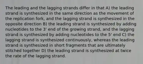 The leading and the lagging strands differ in that A) the leading strand is synthesized in the same direction as the movement of the replication fork, and the lagging strand is synthesized in the opposite direction B) the leading strand is synthesized by adding nucleotides to the 3' end of the growing strand, and the lagging strand is synthesized by adding nucleotides to the 5' end C) the lagging strand is synthesized continuously, whereas the leading strand is synthesized in short fragments that are ultimately stitched together D) the leading strand is synthesized at twice the rate of the lagging strand.