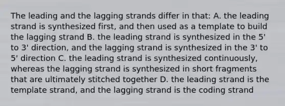 The leading and the lagging strands differ in that: A. the leading strand is synthesized first, and then used as a template to build the lagging strand B. the leading strand is synthesized in the 5' to 3' direction, and the lagging strand is synthesized in the 3' to 5' direction C. the leading strand is synthesized continuously, whereas the lagging strand is synthesized in short fragments that are ultimately stitched together D. the leading strand is the template strand, and the lagging strand is the coding strand