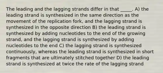 The leading and the lagging strands differ in that _____. A) the leading strand is synthesized in the same direction as the movement of the replication fork, and the lagging strand is synthesized in the opposite direction B) the leading strand is synthesized by adding nucleotides to the end of the growing strand, and the lagging strand is synthesized by adding nucleotides to the end C) the lagging strand is synthesized continuously, whereas the leading strand is synthesized in short fragments that are ultimately stitched together D) the leading strand is synthesized at twice the rate of the lagging strand