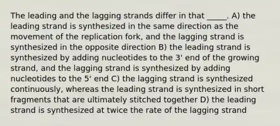 The leading and the lagging strands differ in that _____. A) the leading strand is synthesized in the same direction as the movement of the replication fork, and the lagging strand is synthesized in the opposite direction B) the leading strand is synthesized by adding nucleotides to the 3' end of the growing strand, and the lagging strand is synthesized by adding nucleotides to the 5' end C) the lagging strand is synthesized continuously, whereas the leading strand is synthesized in short fragments that are ultimately stitched together D) the leading strand is synthesized at twice the rate of the lagging strand