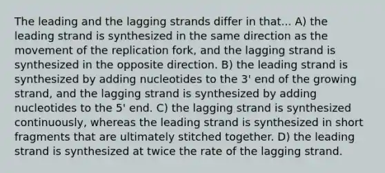 The leading and the lagging strands differ in that... A) the leading strand is synthesized in the same direction as the movement of the replication fork, and the lagging strand is synthesized in the opposite direction. B) the leading strand is synthesized by adding nucleotides to the 3' end of the growing strand, and the lagging strand is synthesized by adding nucleotides to the 5' end. C) the lagging strand is synthesized continuously, whereas the leading strand is synthesized in short fragments that are ultimately stitched together. D) the leading strand is synthesized at twice the rate of the lagging strand.