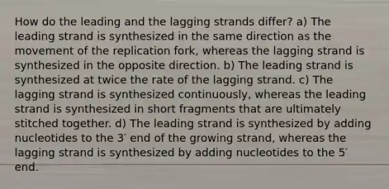 How do the leading and the lagging strands differ? a) The leading strand is synthesized in the same direction as the movement of the replication fork, whereas the lagging strand is synthesized in the opposite direction. b) The leading strand is synthesized at twice the rate of the lagging strand. c) The lagging strand is synthesized continuously, whereas the leading strand is synthesized in short fragments that are ultimately stitched together. d) The leading strand is synthesized by adding nucleotides to the 3′ end of the growing strand, whereas the lagging strand is synthesized by adding nucleotides to the 5′ end.