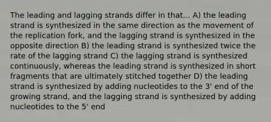 The leading and lagging strands differ in that... A) the leading strand is synthesized in the same direction as the movement of the replication fork, and the lagging strand is synthesized in the opposite direction B) the leading strand is synthesized twice the rate of the lagging strand C) the lagging strand is synthesized continuously, whereas the leading strand is synthesized in short fragments that are ultimately stitched together D) the leading strand is synthesized by adding nucleotides to the 3' end of the growing strand, and the lagging strand is synthesized by adding nucleotides to the 5' end