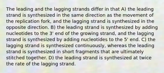 The leading and the lagging strands differ in that A) the leading strand is synthesized in the same direction as the movement of the replication fork, and the lagging strand is synthesized in the opposite direction. B) the leading strand is synthesized by adding nucleotides to the 3' end of the growing strand, and the lagging strand is synthesized by adding nucleotides to the 5' end. C) the lagging strand is synthesized continuously, whereas the leading strand is synthesized in short fragments that are ultimately stitched together. D) the leading strand is synthesized at twice the rate of the lagging strand.