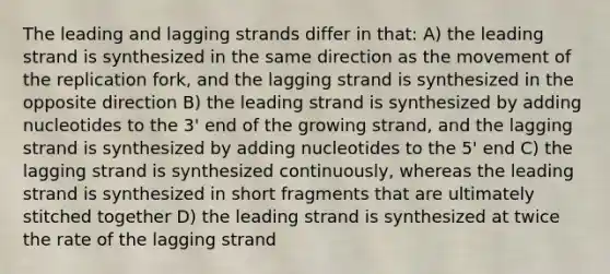 The leading and lagging strands differ in that: A) the leading strand is synthesized in the same direction as the movement of the replication fork, and the lagging strand is synthesized in the opposite direction B) the leading strand is synthesized by adding nucleotides to the 3' end of the growing strand, and the lagging strand is synthesized by adding nucleotides to the 5' end C) the lagging strand is synthesized continuously, whereas the leading strand is synthesized in short fragments that are ultimately stitched together D) the leading strand is synthesized at twice the rate of the lagging strand